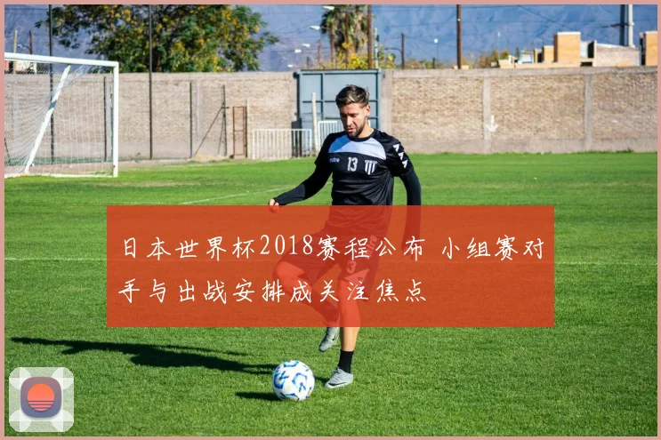 日本世界杯2018赛程公布 小组赛对手与出战安排成关注焦点
