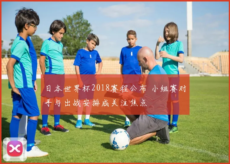 日本世界杯2018赛程公布 小组赛对手与出战安排成关注焦点